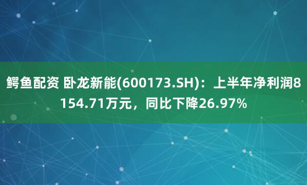鳄鱼配资 卧龙新能(600173.SH)：上半年净利润8154.71万元，同比下降26.97%