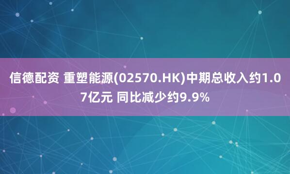 信德配资 重塑能源(02570.HK)中期总收入约1.07亿元 同比减少约9.9%