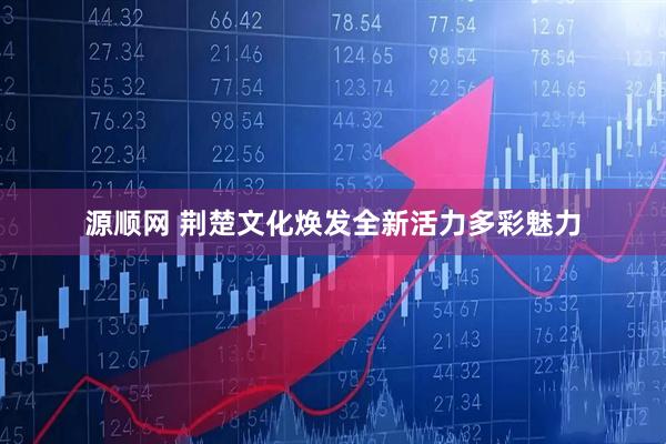 源顺网 荆楚文化焕发全新活力多彩魅力