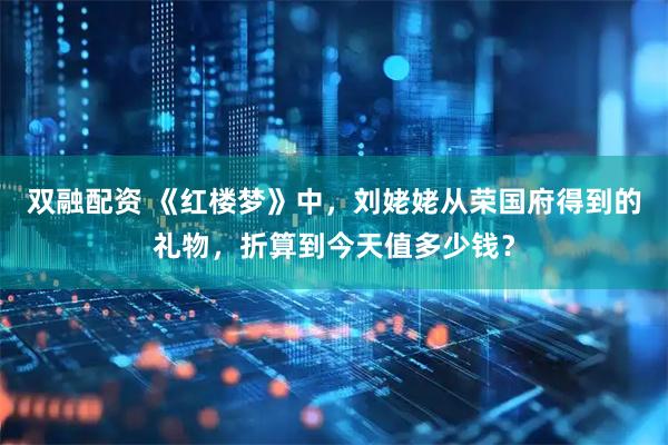 双融配资 《红楼梦》中，刘姥姥从荣国府得到的礼物，折算到今天值多少钱？