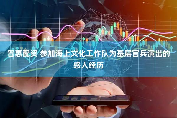 普惠配资 参加海上文化工作队为基层官兵演出的感人经历