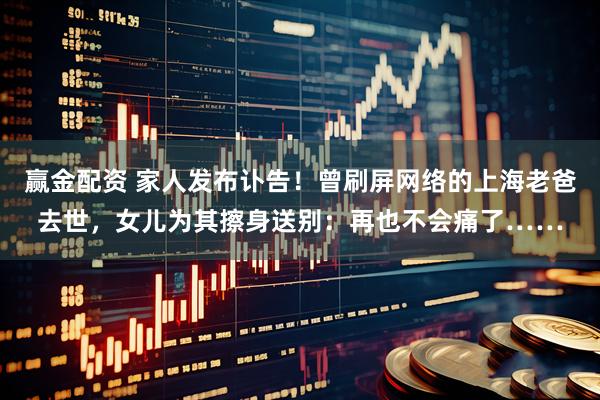 赢金配资 家人发布讣告！曾刷屏网络的上海老爸去世，女儿为其擦身送别：再也不会痛了……