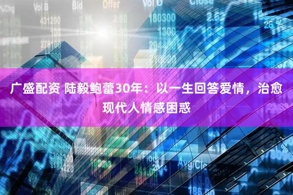 广盛配资 陆毅鲍蕾30年：以一生回答爱情，治愈现代人情感困惑